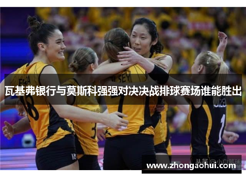 瓦基弗银行与莫斯科强强对决决战排球赛场谁能胜出