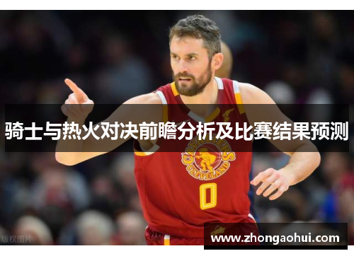 骑士与热火对决前瞻分析及比赛结果预测